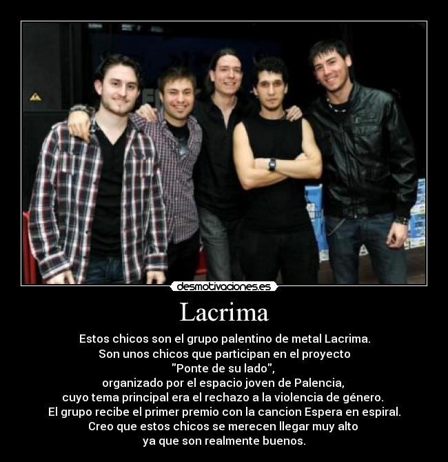 Lacrima - Estos chicos son el grupo palentino de metal Lacrima.
Son unos chicos que participan en el proyecto
Ponte de su lado, 
organizado por el espacio joven de Palencia, 
cuyo tema principal era el rechazo a la violencia de género. 
El grupo recibe el primer premio con la cancion Espera en espiral.
Creo que estos chicos se merecen llegar muy alto 
ya que son realmente buenos.