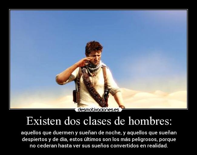Existen dos clases de hombres: - aquellos que duermen y sueñan de noche, y aquellos que sueñan
despiertos y de día, estos últimos son los más peligrosos, porque
no cederan hasta ver sus sueños convertidos en realidad.
