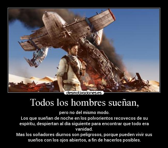 Todos los hombres sueñan, - pero no del mismo modo.
Los que sueñan de noche en los polvorientos recovecos de su
espíritu, despiertan al día siguiente para encontrar que todo era
vanidad.
Mas los soñadores diurnos son peligrosos, porque pueden vivir sus
sueños con los ojos abiertos, a fin de hacerlos posibles.