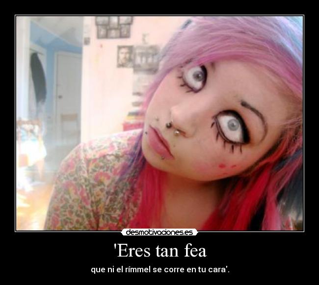 Eres tan fea - que ni el rímmel se corre en tu cara.