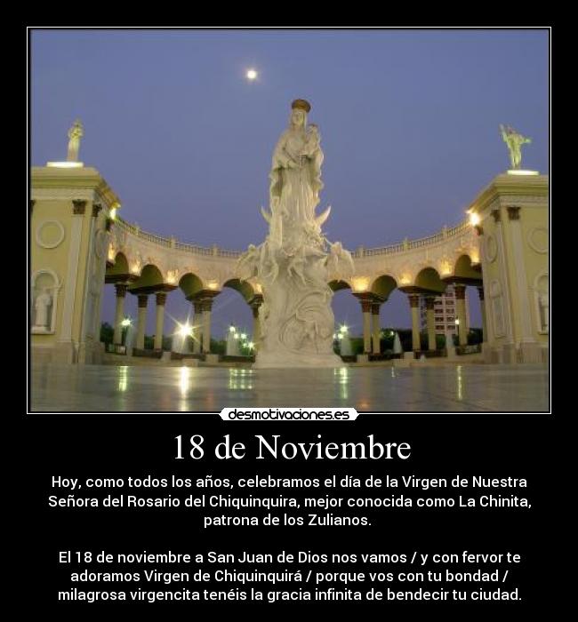 18 de Noviembre - Hoy, como todos los años, celebramos el día de la Virgen de Nuestra
Señora del Rosario del Chiquinquira, mejor conocida como La Chinita,
patrona de los Zulianos.
El 18 de noviembre a San Juan de Dios nos vamos / y con fervor te
adoramos Virgen de Chiquinquirá / porque vos con tu bondad /
milagrosa virgencita tenéis la gracia infinita de bendecir tu ciudad.