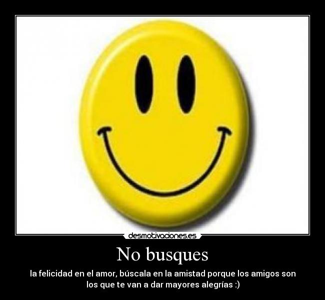 No busques - la felicidad en el amor, búscala en la amistad porque los amigos son
los que te van a dar mayores alegrías :)
