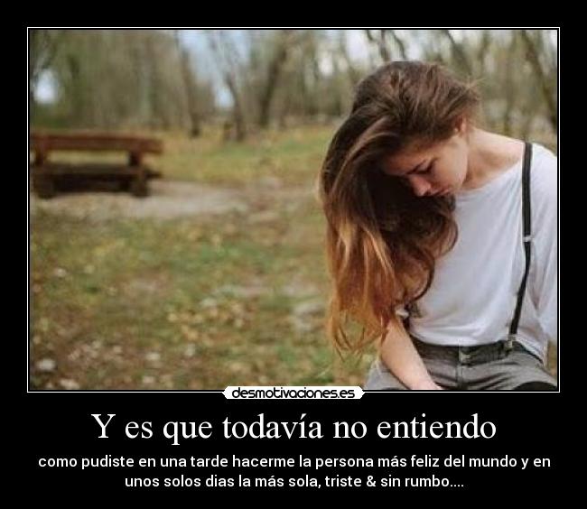 Y es que todavía no entiendo - como pudiste en una tarde hacerme la persona más feliz del mundo y en
unos solos dias la más sola, triste & sin rumbo....