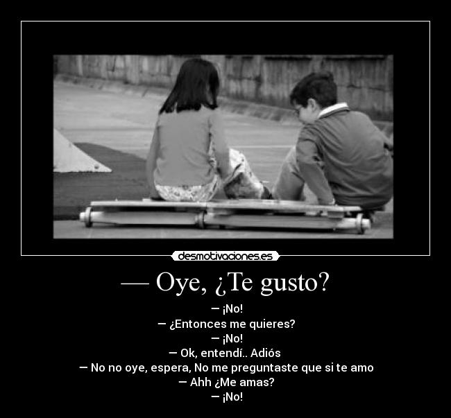 — Oye, ¿Te gusto? - — ¡No!
— ¿Entonces me quieres?
— ¡No!
— Ok, entendí.. Adiós
— No no oye, espera, No me preguntaste que si te amo
— Ahh ¿Me amas?
— ¡No!