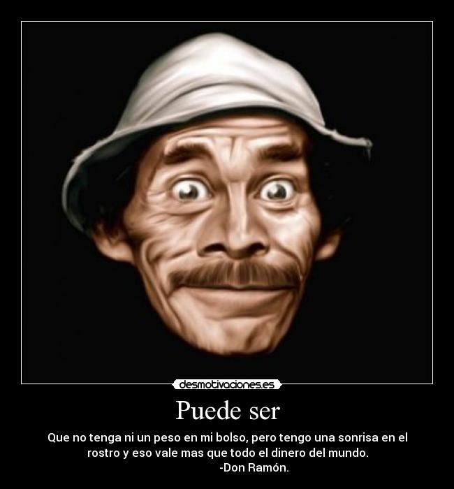 Puede ser - Que no tenga ni un peso en mi bolso, pero tengo una sonrisa en el
rostro y eso vale mas que todo el dinero del mundo.
                   -Don Ramón.