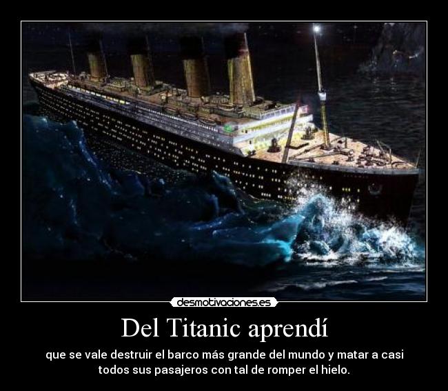 Del Titanic aprendí - que se vale destruir el barco más grande del mundo y matar a casi
todos sus pasajeros con tal de romper el hielo.