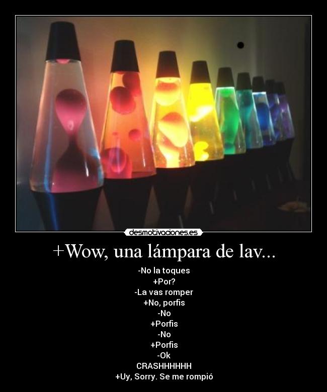 +Wow, una lámpara de lav... - -No la toques
+Por?
-La vas romper
+No, porfis
-No
+Porfis
-No
+Porfis
-Ok
CRASHHHHHH
+Uy, Sorry. Se me rompió