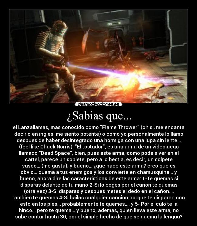 ¿Sabias que... - el Lanzallamas, mas conocido como Flame Thrower (oh si, me encanta
decirlo en ingles, me siento potente) o como yo personalmente lo llamo
despues de haber desintegrado una hormiga con una lupa sin lente...
(feel like Chuck Norris): El tostador; es una arma de un videojuego
llamado Dead Space, bien, pues este arma, como podeis ver en el
cartel, parece un soplete, pero a lo bestia, es decir, un solpete
vasco... (me gusta), y bueno... ¿que hace este arma? creo que es
obvio... quema a tus enemigos y los convierte en chamusquina... y
bueno, ahora dire las caracteristicas de este arma: 1-Te quemas si
disparas delante de tu mano 2-Si lo coges por el cañon te quemas
(otra vez) 3-Si disparas y despues metes el dedo en el cañon....
tambien te quemas 4-Si bailas cualquier cancion porque te disparan con
esto en los pies... probablemente te quemes.... y 5- Por el culo te la
hinco... pero te quema... y bueno, ademas, quien lleva este arma, no
sabe contar hasta 30, por el simple hecho de que se quema la lengua?