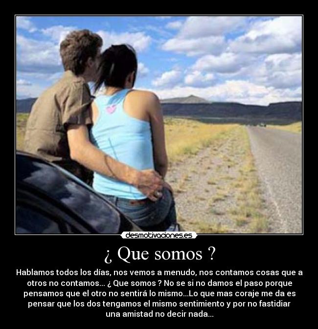 ¿ Que somos ? - Hablamos todos los días, nos vemos a menudo, nos contamos cosas que a
otros no contamos... ¿ Que somos ? No se si no damos el paso porque
pensamos que el otro no sentirá lo mismo...Lo que mas coraje me da es
pensar que los dos tengamos el mismo sentimiento y por no fastidiar
una amistad no decir nada...
