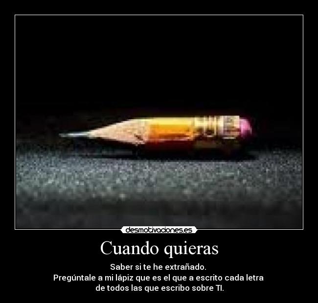 Cuando quieras - Saber si te he extrañado. 
Pregúntale a mi lápiz que es el que a escrito cada letra 
de todos las que escribo sobre TI.