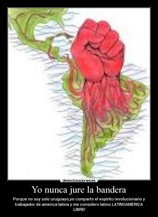 Yo nunca jure la bandera - Porque no soy solo uruguayo,yo comparto el espiritu revolucionario y
trabajador de america latina y me considero latino LATINOAMERICA
LIBRE!