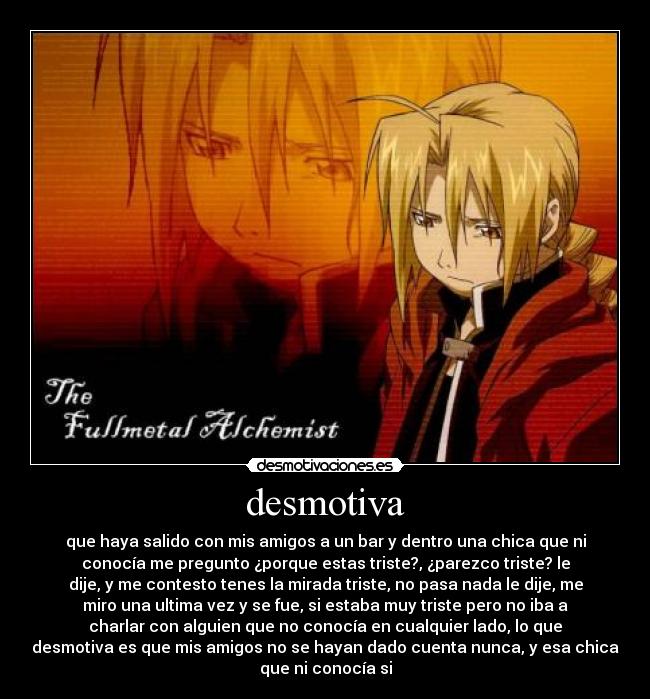 desmotiva - que haya salido con mis amigos a un bar y dentro una chica que ni
conocía me pregunto ¿porque estas triste?, ¿parezco triste? le
dije, y me contesto tenes la mirada triste, no pasa nada le dije, me
miro una ultima vez y se fue, si estaba muy triste pero no iba a
charlar con alguien que no conocía en cualquier lado, lo que
desmotiva es que mis amigos no se hayan dado cuenta nunca, y esa chica
que ni conocía si