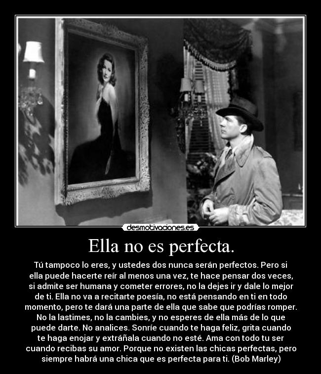 Ella no es perfecta. - Tú tampoco lo eres, y ustedes dos nunca serán perfectos. Pero si
ella puede hacerte reír al menos una vez, te hace pensar dos veces,
si admite ser humana y cometer errores, no la dejes ir y dale lo mejor
de ti. Ella no va a recitarte poesía, no está pensando en ti en todo
momento, pero te dará una parte de ella que sabe que podrías romper.
No la lastimes, no la cambies, y no esperes de ella más de lo que
puede darte. No analices. Sonríe cuando te haga feliz, grita cuando
te haga enojar y extráñala cuando no esté. Ama con todo tu ser
cuando recibas su amor. Porque no existen las chicas perfectas, pero
siempre habrá una chica que es perfecta para ti. (Bob Marley)