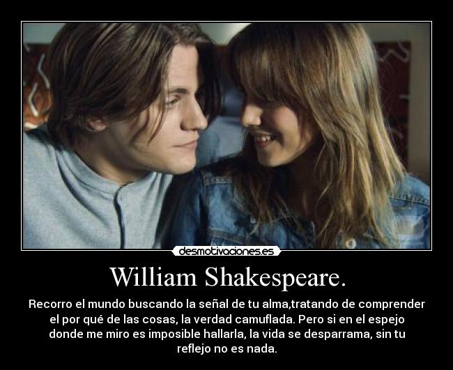 William Shakespeare. - Recorro el mundo buscando la señal de tu alma,tratando de comprender
el por qué de las cosas, la verdad camuflada. Pero si en el espejo
donde me miro es imposible hallarla, la vida se desparrama, sin tu
reflejo no es nada.