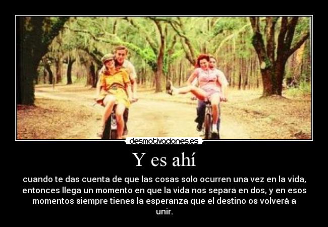 Y es ahí - cuando te das cuenta de que las cosas solo ocurren una vez en la vida,
entonces llega un momento en que la vida nos separa en dos, y en esos
momentos siempre tienes la esperanza que el destino os volverá a
unir.