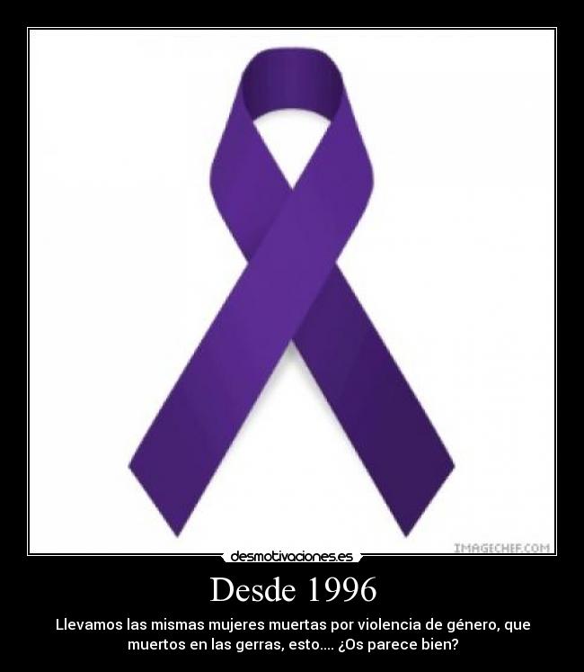 Desde 1996 - Llevamos las mismas mujeres muertas por violencia de género, que
muertos en las gerras, esto.... ¿Os parece bien?