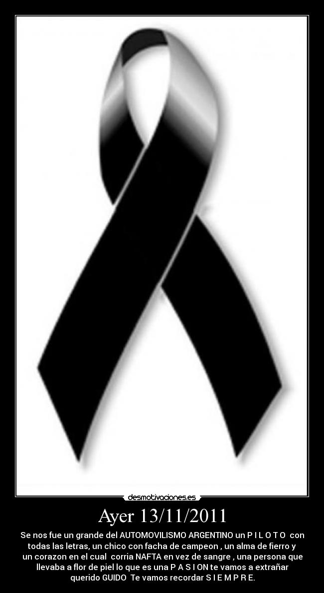 Ayer 13/11/2011 - Se nos fue un grande del AUTOMOVILISMO ARGENTINO un P I L O T O con
todas las letras, un chico con facha de campeon , un alma de fierro y
un corazon en el cual corria NAFTA en vez de sangre , una persona que
llevaba a flor de piel lo que es una P A S I ON te vamos a extrañar
querido GUIDO♥ Te vamos recordar S I E M P R E.