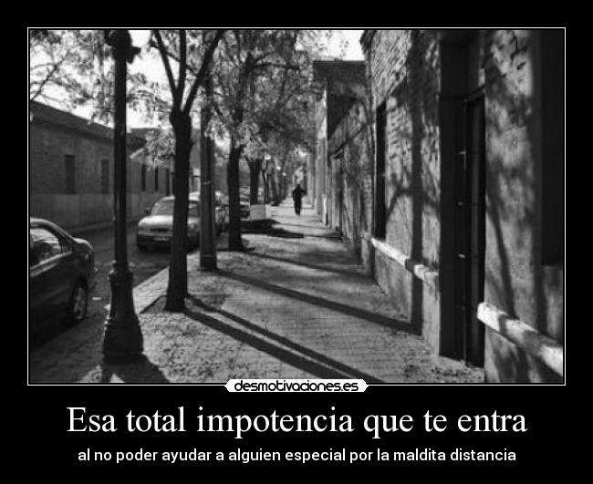 Esa total impotencia que te entra - al no poder ayudar a alguien especial por la maldita distancia