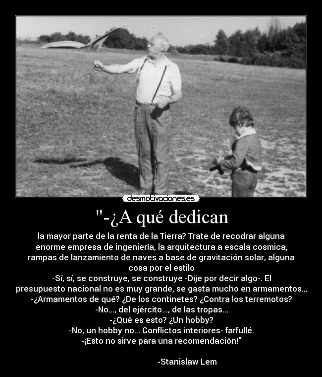 -¿A qué dedican - la mayor parte de la renta de la Tierra? Trate de recodrar alguna
enorme empresa de ingeniería, la arquitectura a escala cosmica,
rampas de lanzamiento de naves a base de gravitación solar, alguna
cosa por el estilo
-Sí, sí, se construye, se construye -Dije por decir algo-. El
presupuesto nacional no es muy grande, se gasta mucho en armamentos...
-¿Armamentos de qué? ¿De los continetes? ¿Contra los terremotos?
-No..., del ejército..., de las tropas...
-¿Qué es esto? ¿Un hobby?
-No, un hobby no... Conflictos interiores- farfullé.
-¡Esto no sirve para una recomendación!
-Stanislaw Lem
