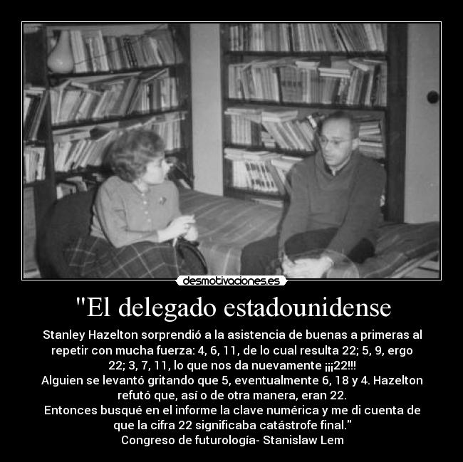 El delegado estadounidense - Stanley Hazelton sorprendió a la asistencia de buenas a primeras al
repetir con mucha fuerza: 4, 6, 11, de lo cual resulta 22; 5, 9, ergo
22; 3, 7, 11, lo que nos da nuevamente ¡¡¡22!!!
Alguien se levantó gritando que 5, eventualmente 6, 18 y 4. Hazelton
refutó que, así o de otra manera, eran 22.
Entonces busqué en el informe la clave numérica y me di cuenta de
que la cifra 22 significaba catástrofe final.
Congreso de futurología- Stanislaw Lem