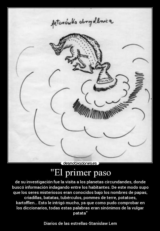 El primer paso - de su investigación fue la visita a los planetas circundandes, donde
buscó información indagando entre los habitantes. De este modo supo
que los seres misteriosos eran conocidos bajo los nombres de papas,
criadillas, batatas, tubérculos, pommes de terre, potatoes,
kartofflen... Esto le intrigó mucho, ya que como pudo comprobar en
los diccionarios, todas estas palabras eran sinónimos de la vulgar
patata
Diarios de las estrellas-Stanislaw Lem