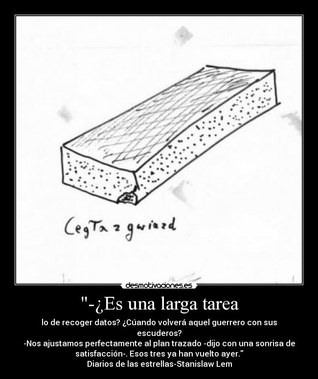 -¿Es una larga tarea - lo de recoger datos? ¿Cúando volverá aquel guerrero con sus
escuderos?
-Nos ajustamos perfectamente al plan trazado -dijo con una sonrisa de
satisfacción-. Esos tres ya han vuelto ayer.
Diarios de las estrellas-Stanislaw Lem