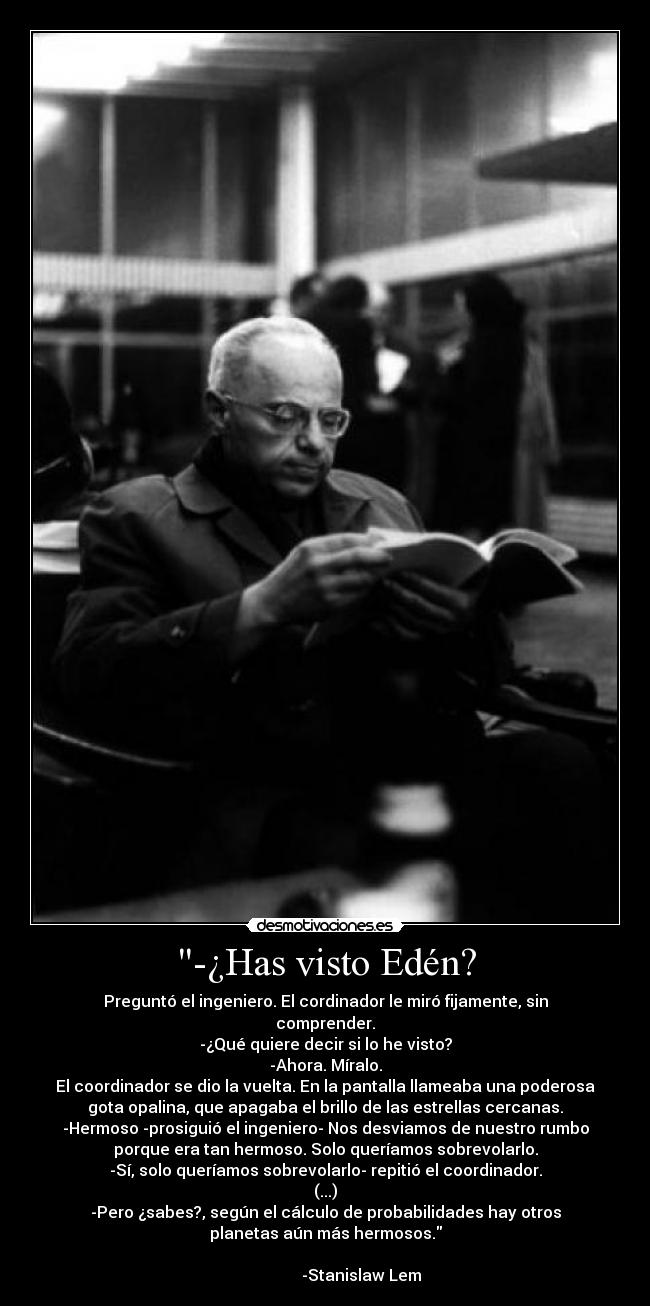 -¿Has visto Edén? - Preguntó el ingeniero. El cordinador le miró fijamente, sin
comprender.
-¿Qué quiere decir si lo he visto?
-Ahora. Míralo.
El coordinador se dio la vuelta. En la pantalla llameaba una poderosa
gota opalina, que apagaba el brillo de las estrellas cercanas.
-Hermoso -prosiguió el ingeniero- Nos desviamos de nuestro rumbo
porque era tan hermoso. Solo queríamos sobrevolarlo.
-Sí, solo queríamos sobrevolarlo- repitió el coordinador.
(...)
-Pero ¿sabes?, según el cálculo de probabilidades hay otros
planetas aún más hermosos.
-Stanislaw Lem