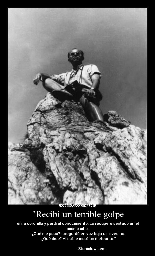 Recibí un terrible golpe - en la coronilla y perdí el conocimiento. Lo recuperé sentado en el mismo sitio.
-¿Qué me pasó?- pregunté en voz baja a mi vecina.
-¿Qué dice? Ah, sí, le mató un meteorito.
-Stanislaw Lem