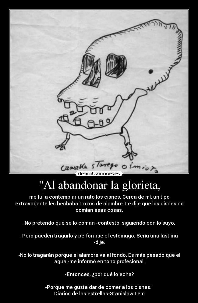 Al abandonar la glorieta, - me fui a contemplar un rato los cisnes. Cerca de mí, un tipo
extravagante les hechaba trozos de alambre. Le dije que los cisnes no
comían esas cosas.
.No pretendo que se lo coman -contestó, siguiendo con lo suyo.
-Pero pueden tragarlo y perforarse el estómago. Sería una lástima
-dije.
-No lo tragarán porque el alambre va al fondo. Es más pesado que el
agua -me informó en tono profesional.
-Entonces, ¿por qué lo echa?
-Porque me gusta dar de comer a los cisnes.
Diarios de las estrellas-Stanislaw Lem
