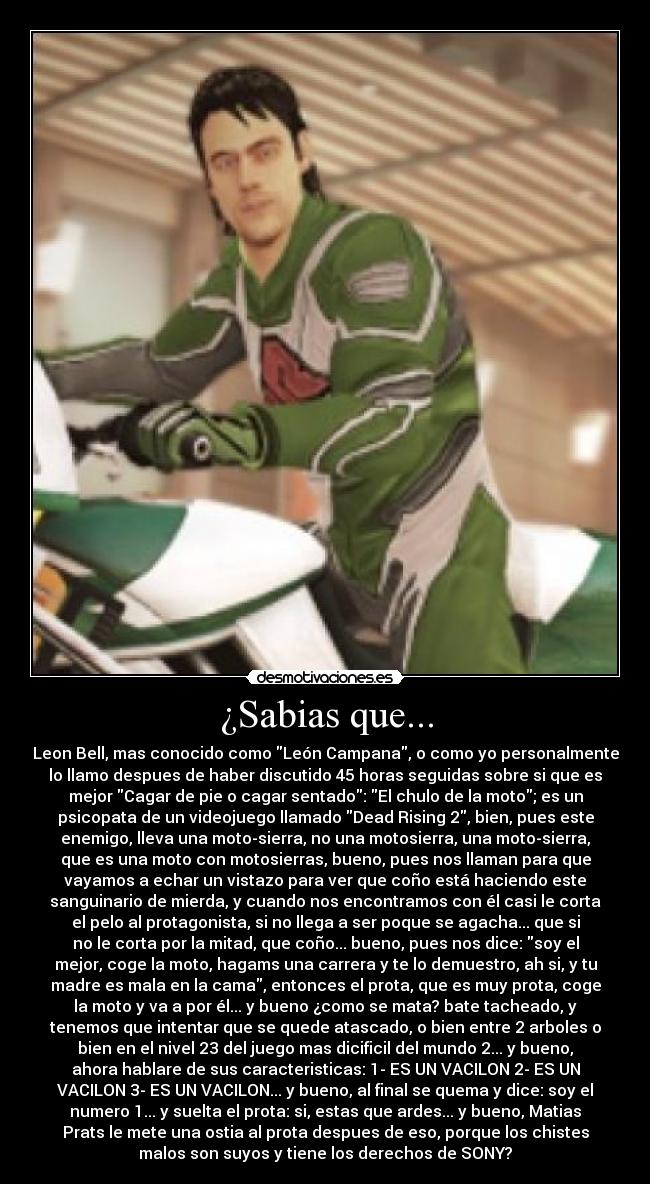 ¿Sabias que... - Leon Bell, mas conocido como León Campana, o como yo personalmente
lo llamo despues de haber discutido 45 horas seguidas sobre si que es
mejor Cagar de pie o cagar sentado: El chulo de la moto; es un
psicopata de un videojuego llamado Dead Rising 2, bien, pues este
enemigo, lleva una moto-sierra, no una motosierra, una moto-sierra,
que es una moto con motosierras, bueno, pues nos llaman para que
vayamos a echar un vistazo para ver que coño está haciendo este
sanguinario de mierda, y cuando nos encontramos con él casi le corta
el pelo al protagonista, si no llega a ser poque se agacha... que si
no le corta por la mitad, que coño... bueno, pues nos dice: soy el
mejor, coge la moto, hagams una carrera y te lo demuestro, ah si, y tu
madre es mala en la cama, entonces el prota, que es muy prota, coge
la moto y va a por él... y bueno ¿como se mata? bate tacheado, y
tenemos que intentar que se quede atascado, o bien entre 2 arboles o
bien en el nivel 23 del juego mas dicificil del mundo 2... y bueno,
ahora hablare de sus caracteristicas: 1- ES UN VACILON 2- ES UN
VACILON 3- ES UN VACILON... y bueno, al final se quema y dice: soy el
numero 1... y suelta el prota: si, estas que ardes... y bueno, Matias
Prats le mete una ostia al prota despues de eso, porque los chistes
malos son suyos y tiene los derechos de SONY?