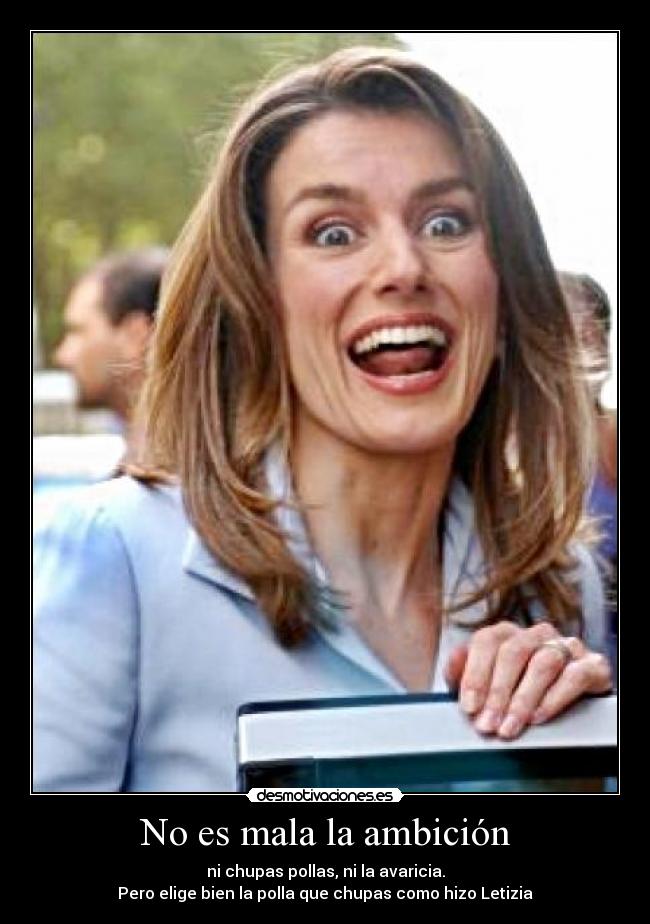 No es mala la ambición - ni chupas pollas, ni la avaricia.
Pero elige bien la polla que chupas como hizo Letizia