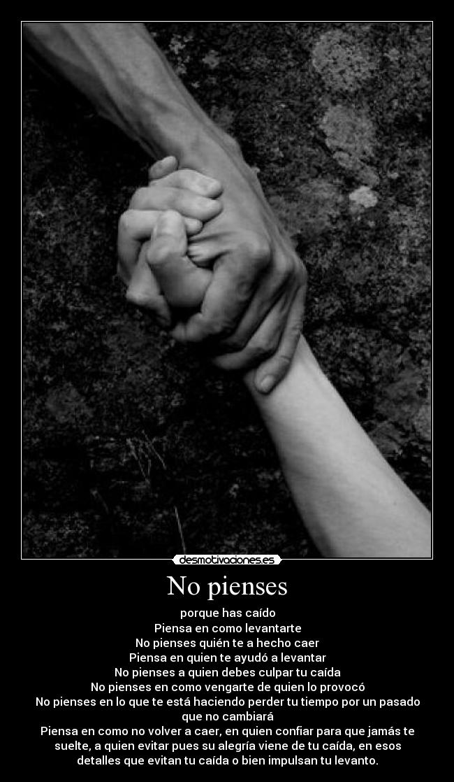 No pienses - porque has caído
Piensa en como levantarte
No pienses quién te a hecho caer
Piensa en quien te ayudó a levantar
No pienses a quien debes culpar tu caída
No pienses en como vengarte de quien lo provocó
No pienses en lo que te está haciendo perder tu tiempo por un pasado
que no cambiará
Piensa en como no volver a caer, en quien confiar para que jamás te
suelte, a quien evitar pues su alegría viene de tu caída, en esos
detalles que evitan tu caída o bien impulsan tu levanto.