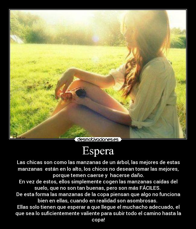 Espera - Las chicas son como las manzanas de un árbol, las mejores de estas
manzanas están en lo alto, los chicos no desean tomar las mejores,
porque temen caerse y hacerse daño.
En vez de estos, ellos simplemente cogen las manzanas caídas del
suelo, que no son tan buenas, pero son más FÁCILES.
De esta forma las manzanas de la copa piensan que algo no funciona
bien en ellas, cuando en realidad son asombrosas.
Ellas solo tienen que esperar a que llegue el muchacho adecuado, el
que sea lo suficientemente valiente para subir todo el camino hasta la
copa!