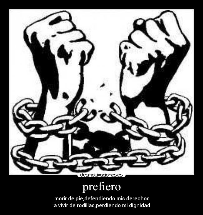 prefiero - morir de pie,defendiendo mis derechos
a vivir de rodillas,perdiendo mi dignidad