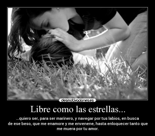 Libre como las estrellas... - ...quiero ser, para ser marinero, y navegar por tus labios, en busca
de ese beso, que me enamore y me envenene, hasta enloquecer tanto que
me muera por tu amor.