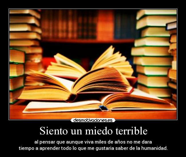 Siento un miedo terrible - al pensar que aunque viva miles de años no me dara
tiempo a aprender todo lo que me gustaria saber de la humanidad.
