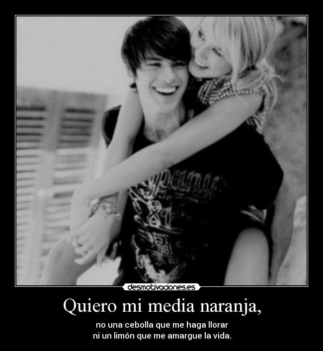 Quiero mi media naranja, - no una cebolla que me haga llorar
ni un limón que me amargue la vida.