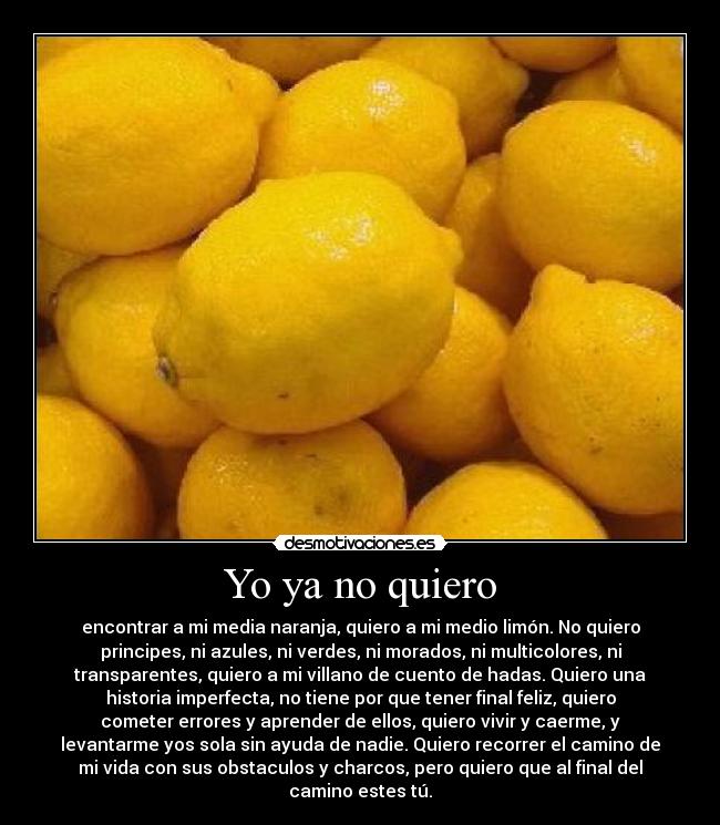 Yo ya no quiero - encontrar a mi media naranja, quiero a mi medio limón. No quiero
principes, ni azules, ni verdes, ni morados, ni multicolores, ni
transparentes, quiero a mi villano de cuento de hadas. Quiero una
historia imperfecta, no tiene por que tener final feliz, quiero
cometer errores y aprender de ellos, quiero vivir y caerme, y
levantarme yos sola sin ayuda de nadie. Quiero recorrer el camino de
mi vida con sus obstaculos y charcos, pero quiero que al final del
camino estes tú.