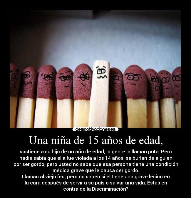 Una niña de 15 años de edad, - sostiene a su hijo de un año de edad, la gente la llaman puta. Pero
nadie sabía que ella fue violada a los 14 años, se burlan de alguien
por ser gordo, pero usted no sabe que esa persona tiene una condición
médica grave que le causa ser gordo.
Llaman al viejo feo, pero no saben si él tiene una grave lesión en
la cara después de servir a su país o salvar una vida. Estas en
contra de la Discriminación?