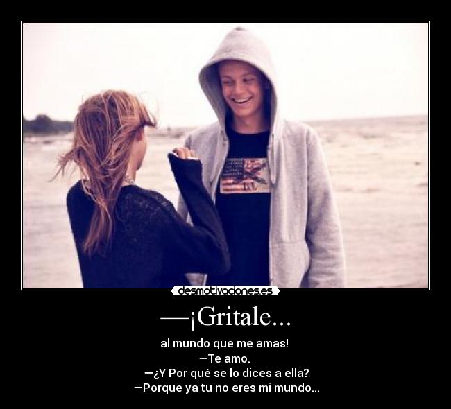 —¡Gritale... - al mundo que me amas! 
—Te amo. 
—¿Y Por qué se lo dices a ella?
—Porque ya tu no eres mi mundo...