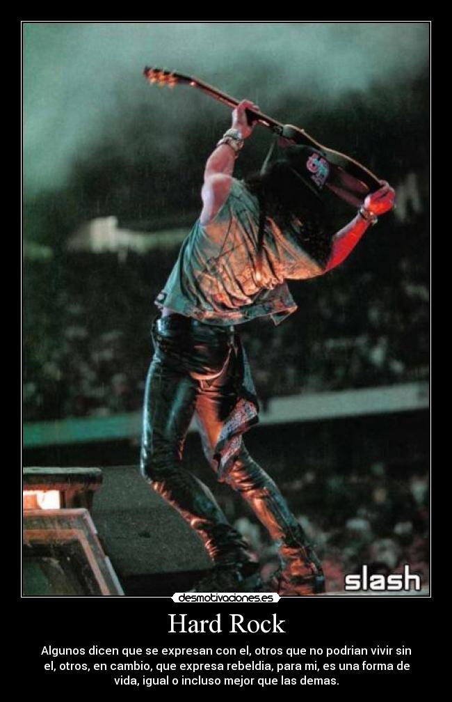 Hard Rock - Algunos dicen que se expresan con el, otros que no podrian vivir sin
el, otros, en cambio, que expresa rebeldia, para mi, es una forma de
vida, igual o incluso mejor que las demas.