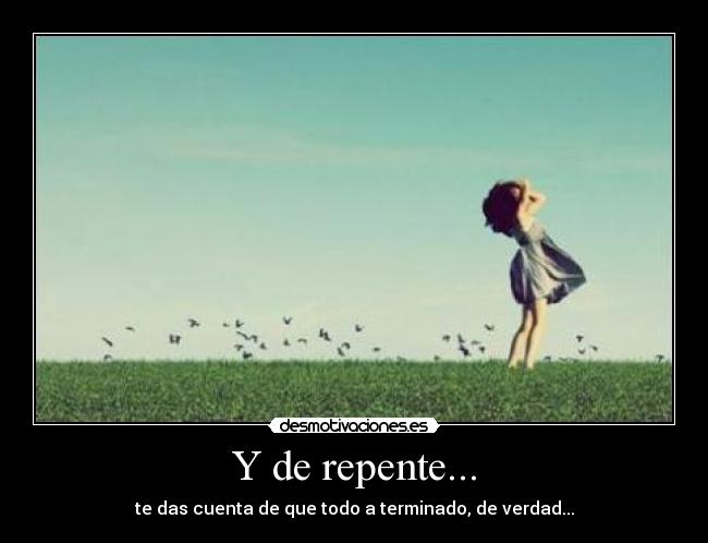 Y de repente... - te das cuenta de que todo a terminado, de verdad...