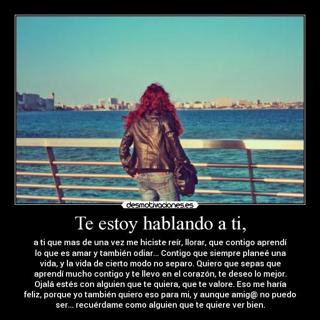Te estoy hablando a ti, - a ti que mas de una vez me hiciste reír, llorar, que contigo aprendí
lo que es amar y también odiar... Contigo que siempre planeé una
vida, y la vida de cierto modo no separo. Quiero que sepas que
aprendí mucho contigo y te llevo en el corazón, te deseo lo mejor.
Ojalá estés con alguien que te quiera, que te valore. Eso me haría
feliz, porque yo también quiero eso para mi, y aunque amig@ no puedo
ser... recuérdame como alguien que te quiere ver bien.