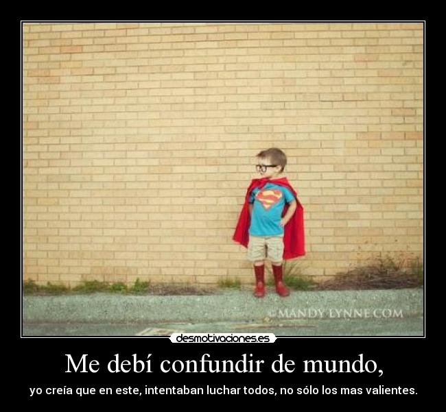 Me debí confundir de mundo, - yo creía que en este, intentaban luchar todos, no sólo los mas valientes.