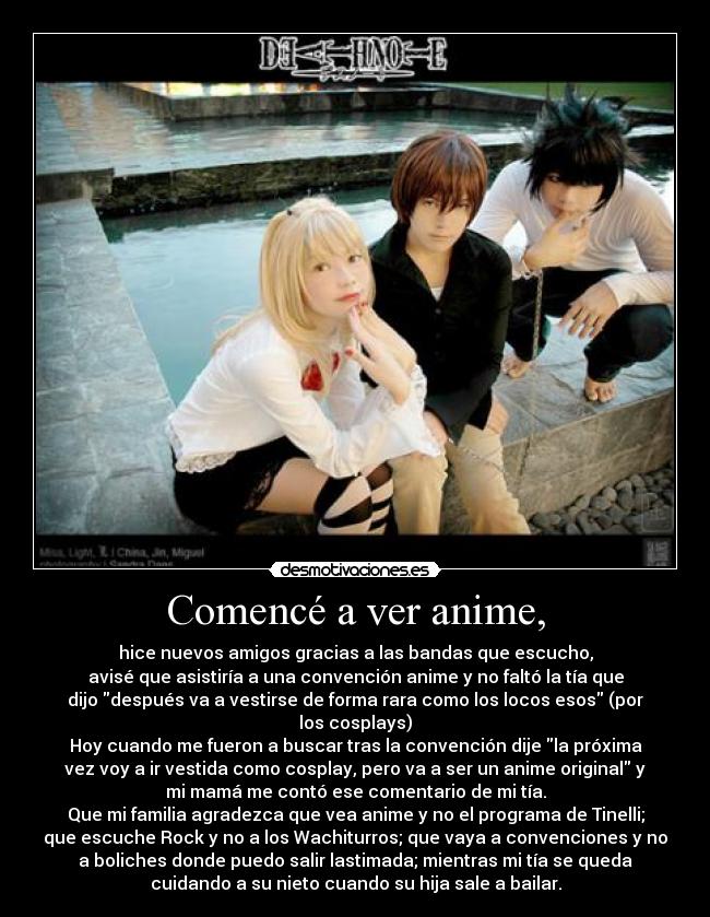 Comencé a ver anime, - hice nuevos amigos gracias a las bandas que escucho,
avisé que asistiría a una convención anime y no faltó la tía que
dijo después va a vestirse de forma rara como los locos esos (por
los cosplays)
Hoy cuando me fueron a buscar tras la convención dije la próxima
vez voy a ir vestida como cosplay, pero va a ser un anime original y
mi mamá me contó ese comentario de mi tía.
Que mi familia agradezca que vea anime y no el programa de Tinelli;
que escuche Rock y no a los Wachiturros; que vaya a convenciones y no
a boliches donde puedo salir lastimada; mientras mi tía se queda
cuidando a su nieto cuando su hija sale a bailar.