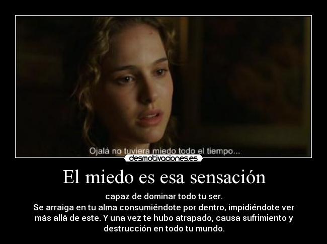 El miedo es esa sensación - capaz de dominar todo tu ser.
Se arraiga en tu alma consumiéndote por dentro, impidiéndote ver
más allá de este. Y una vez te hubo atrapado, causa sufrimiento y
destrucción en todo tu mundo.