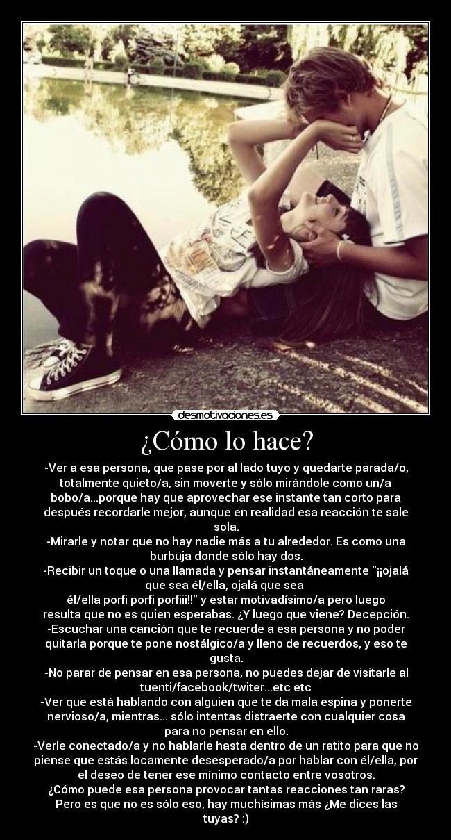 ¿Cómo lo hace? - -Ver a esa persona, que pase por al lado tuyo y quedarte parada/o,
totalmente quieto/a, sin moverte y sólo mirándole como un/a
bobo/a...porque hay que aprovechar ese instante tan corto para
después recordarle mejor, aunque en realidad esa reacción te sale
sola.
-Mirarle y notar que no hay nadie más a tu alrededor. Es como una
burbuja donde sólo hay dos.
-Recibir un toque o una llamada y pensar instantáneamente ¡¡ojalá
que sea él/ella, ojalá que sea
él/ella porfi porfi porfiii!! y estar motivadísimo/a pero luego
resulta que no es quien esperabas. ¿Y luego que viene? Decepción.
-Escuchar una canción que te recuerde a esa persona y no poder
quitarla porque te pone nostálgico/a y lleno de recuerdos, y eso te
gusta.
-No parar de pensar en esa persona, no puedes dejar de visitarle al
tuenti/facebook/twiter...etc etc
-Ver que está hablando con alguien que te da mala espina y ponerte
nervioso/a, mientras... sólo intentas distraerte con cualquier cosa
para no pensar en ello.
-Verle conectado/a y no hablarle hasta dentro de un ratito para que no
piense que estás locamente desesperado/a por hablar con él/ella, por
el deseo de tener ese mínimo contacto entre vosotros.
¿Cómo puede esa persona provocar tantas reacciones tan raras?
Pero es que no es sólo eso, hay muchísimas más ¿Me dices las
tuyas? :)