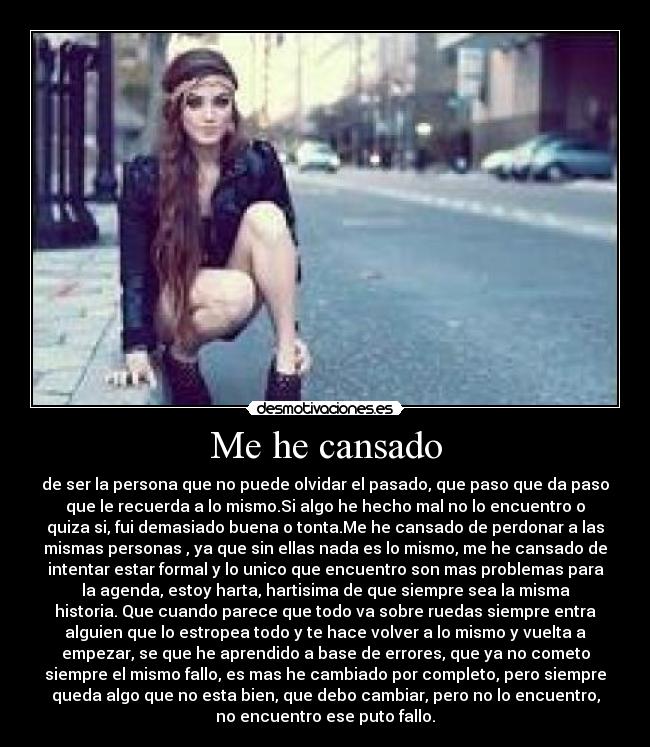 Me he cansado - de ser la persona que no puede olvidar el pasado, que paso que da paso
que le recuerda a lo mismo.Si algo he hecho mal no lo encuentro o
quiza si, fui demasiado buena o tonta.Me he cansado de perdonar a las
mismas personas , ya que sin ellas nada es lo mismo, me he cansado de
intentar estar formal y lo unico que encuentro son mas problemas para
la agenda, estoy harta, hartisima de que siempre sea la misma
historia. Que cuando parece que todo va sobre ruedas siempre entra
alguien que lo estropea todo y te hace volver a lo mismo y vuelta a
empezar, se que he aprendido a base de errores, que ya no cometo
siempre el mismo fallo, es mas he cambiado por completo, pero siempre
queda algo que no esta bien, que debo cambiar, pero no lo encuentro,
no encuentro ese puto fallo.