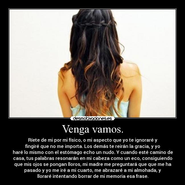 Venga vamos. - Ríete de mi por mi físico, o mi aspecto que yo te ignoraré y
fingiré que no me importa. Los demás te reirán la gracia, y yo
haré lo mismo con el estómago echo un nudo. Y cuando esté camino de
casa, tus palabras resonarán en mi cabeza como un eco, consiguiendo
que mis ojos se pongan lloros, mi madre me preguntará que que me ha
pasado y yo me iré a mi cuarto, me abrazaré a mi almohada, y
lloraré intentando borrar de mi memoria esa frase.
