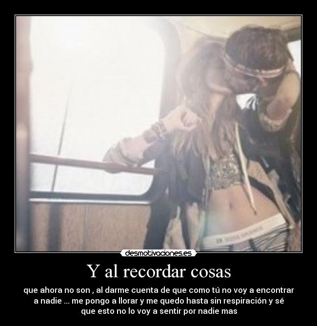 Y al recordar cosas - que ahora no son , al darme cuenta de que como tú no voy a encontrar
a nadie ... me pongo a llorar y me quedo hasta sin respiración y sé
que esto no lo voy a sentir por nadie mas
